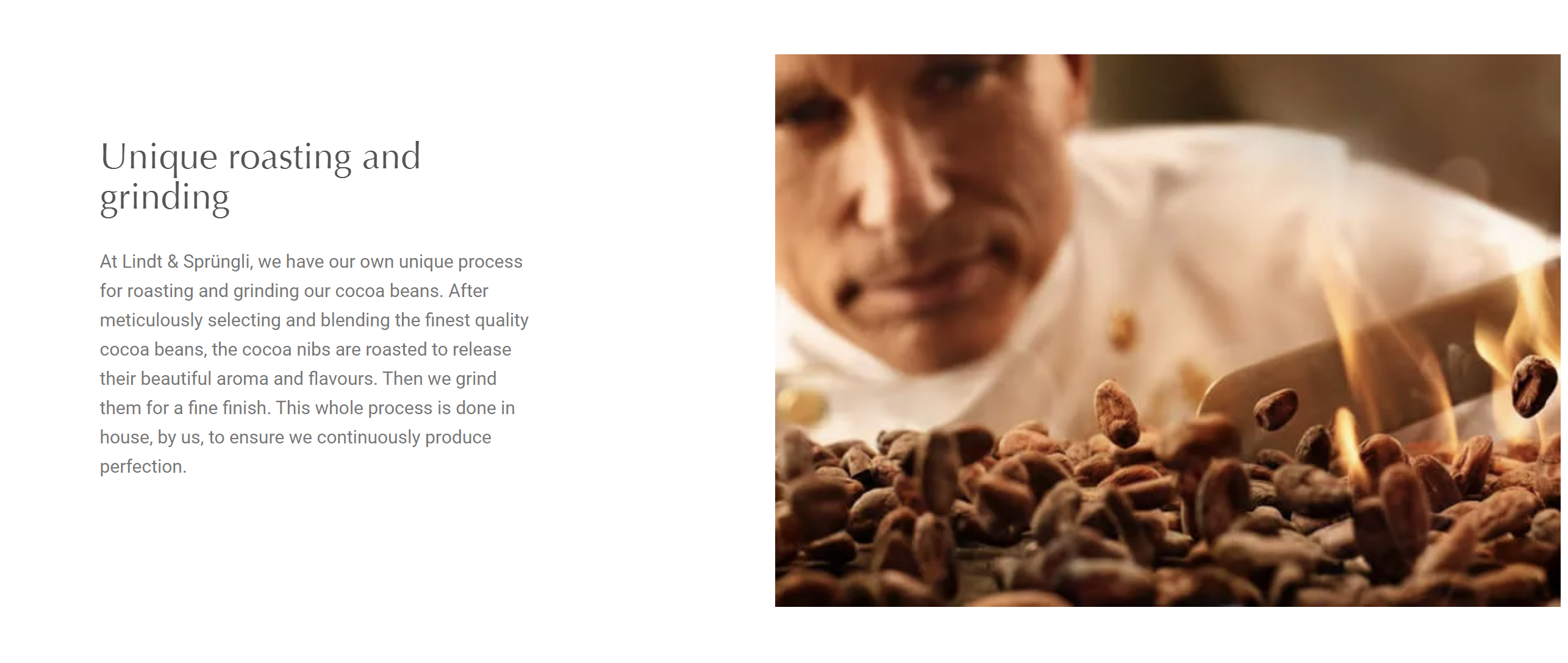 A picture of a man behind some cocoa beans with the text: Unique roasting and grinding At Lindt & Sprüngli, we have our own unique process for roasting and grinding our cocoa beans. After meticulously selecting and blending the finest quality cocoa beans, the cocoa nibs are roasted to release their beautiful aroma and flavours. Then we grind them for a fine finish. This whole process is done in house, by us, to ensure we continuously produce perfection.